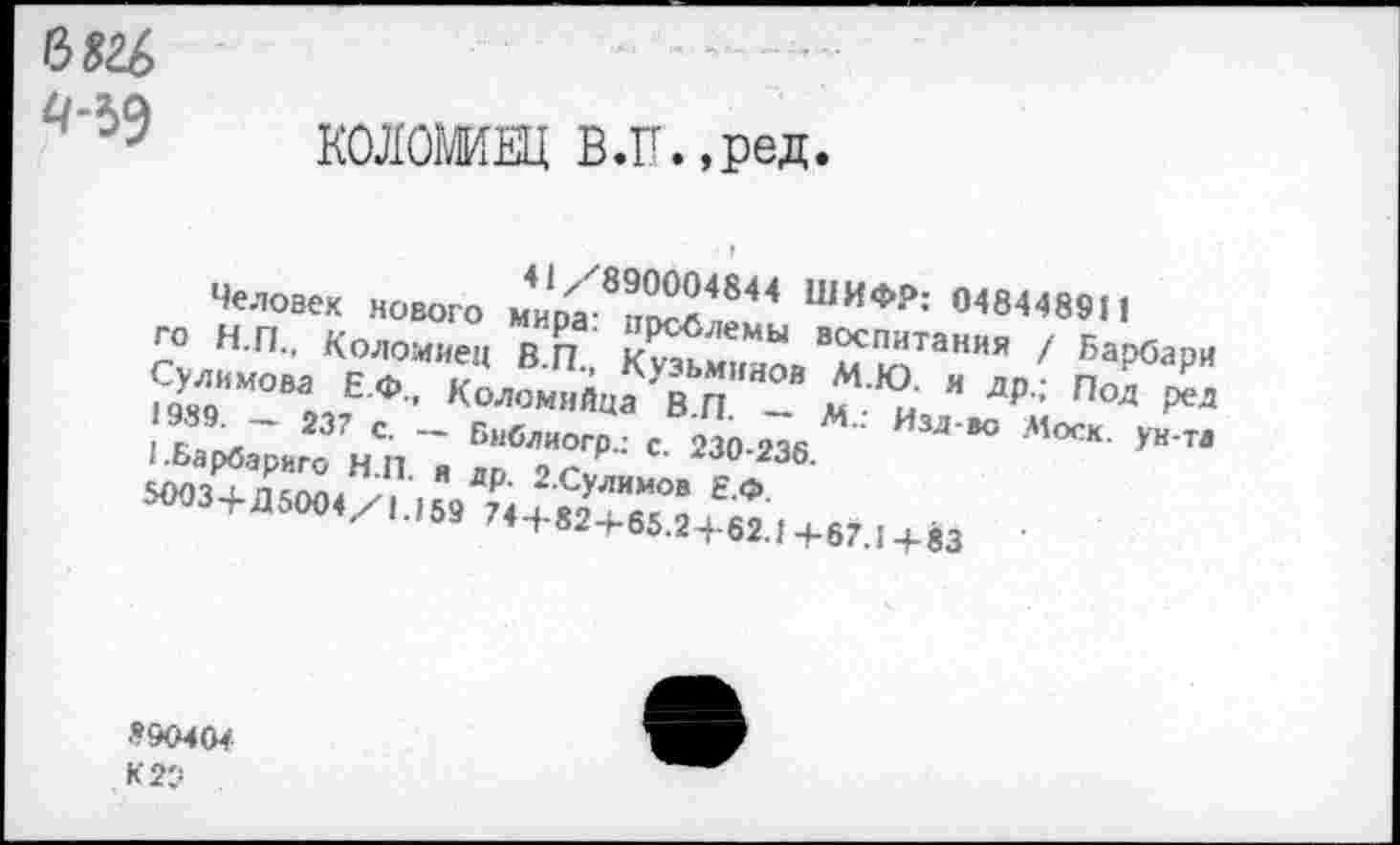 ﻿
КОЛОМИЕЦ В.Г.»реД*
41/890004844 ШИФР: 0484489И
Человек нового мира: проблемы воспитания / Карбари го Н.П., Коломиец В.П., Кузьминов М.Ю. и др.; Под ред Сулимова Е.Ф., Коломийца В.П. — М.: Изл-во Моск, ун-та 1989. — 237 с. — Библиогр.: с. 230-236.
1.Барбариго Н.П. и лр. 2.Сулимов Е.Ф.
5003+Д5004/1.159 74 + 82+65.2 + 62.1+67.1+83
890404
К 20